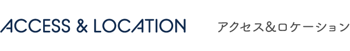 ACCESS & LOCATION アクセス&ロケーション