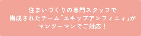 住まいづくりの専門スタッフで構成されたチーム「エキップアンフィニィ」がマンツーマンでご対応！