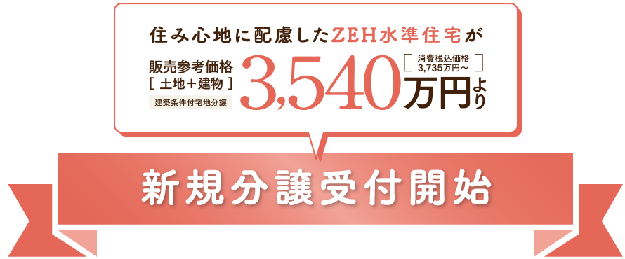 住み心地に配慮したZEH水準住宅が 販売参考価格［土地＋建物］建築条件付宅地分譲 3,540万円より［消費税込価格 3,735万円～］新規分譲受付開始