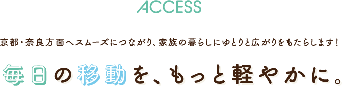ACCESS 京都・奈良方面へスムーズにつながり、家族の暮らしにゆとりと広がりをもたらします！ 毎日の移動を、もっと軽やかに。