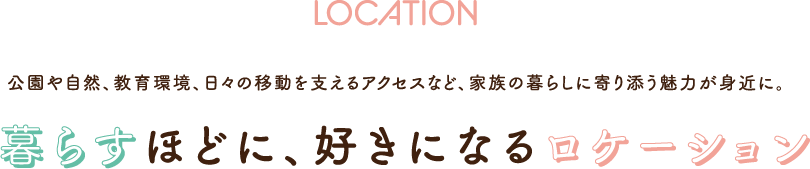 LOCATION 公園や自然、教育環境、日々の移動を支えるアクセスなど、家族の暮らしに寄り添う魅力が身近に。暮らすほどに、好きになるロケーション