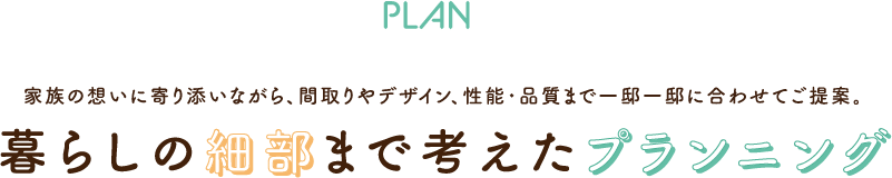 PLAN　家族の想いに寄り添いながら、間取りやデザイン、性能・品質まで一邸一邸に合わせてご提案。暮らしの細部まで考えたプランニング。